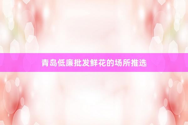 青岛低廉批发鲜花的场所推选